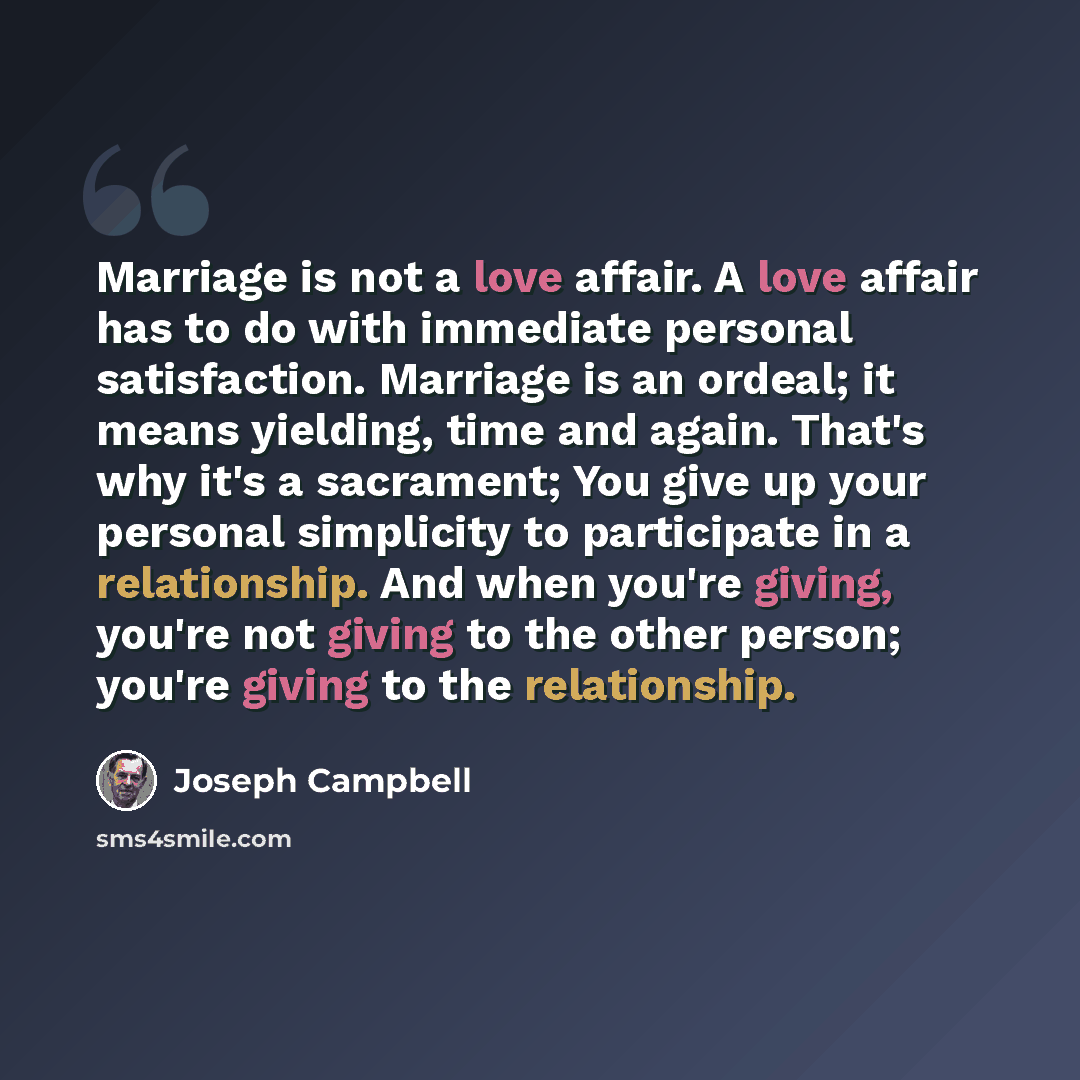 “Marriage is not a love affair. A love affair has to do with immediate personal satisfaction. Marriage is an ordeal; it means yielding, time and again. That's why it's a sacrament; You give up your personal simplicity to participate in a relationship. And when you're giving, you're not giving to…” quote by Joseph Campbell