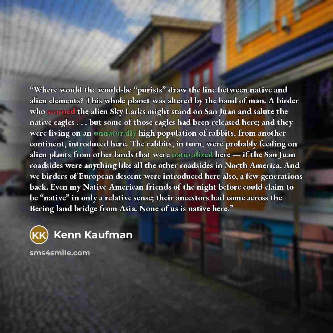 “Where would the would-be “purists” draw the line between native and alien elements? This whole planet was altered by the hand of man. A birder who scorned the alien Sky Larks might stand on San Juan and salute the native eagles . . . but some of those eagles had been released here; and they were…” quote by Kenn Kaufman