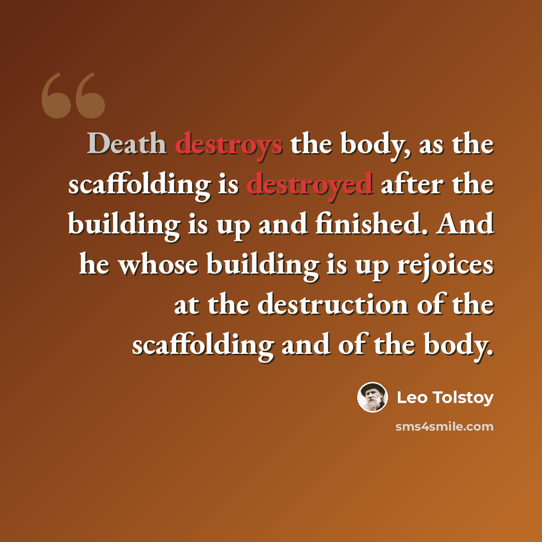 “Death destroys the body, as the scaffolding is destroyed after the building is up and finished. And he whose building is up rejoices at the destruction of the scaffolding and of the body.” quote by Leo Tolstoy