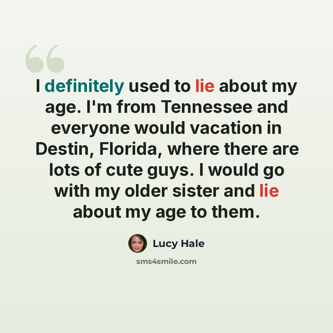“I definitely used to lie about my age. I'm from Tennessee and everyone would vacation in Destin, Florida, where there are lots of cute guys. I would go with my older sister and lie about my age to them.” quote by Lucy Hale