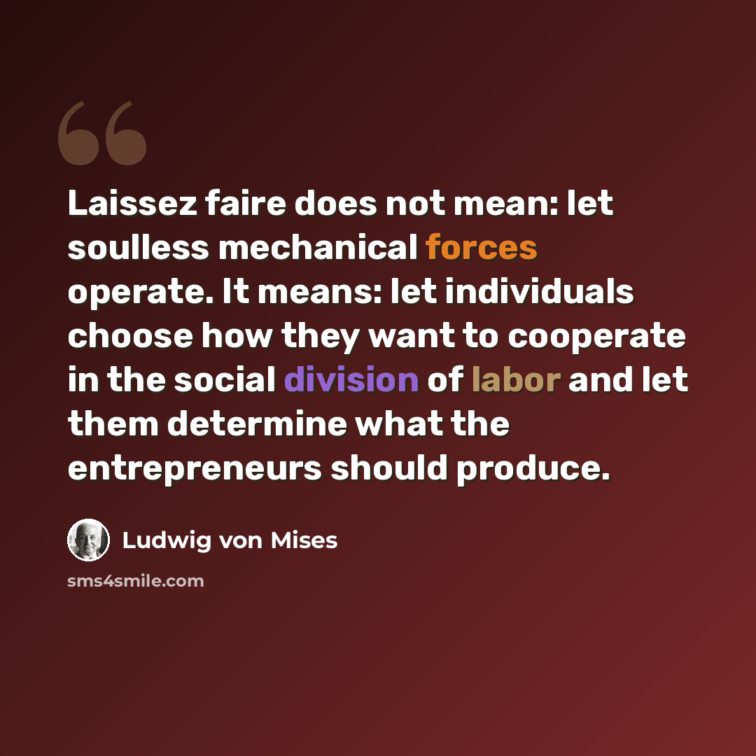 “Laissez faire does not mean: let soulless mechanical forces operate. It means: let individuals choose how they want to cooperate in the social division of labor and let them determine what the entrepreneurs should produce.” quote by Ludwig von Mises