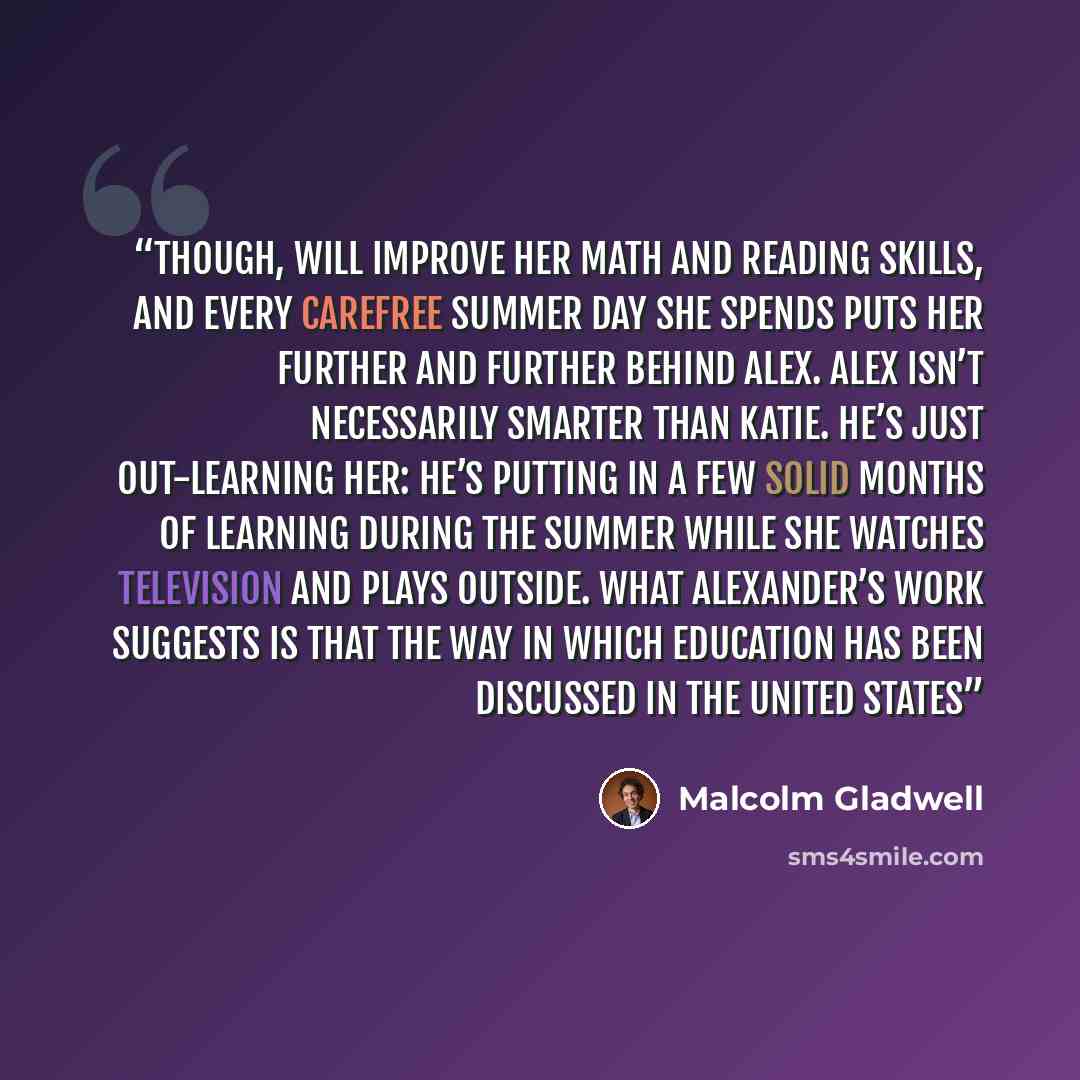 “though, will improve her math and reading skills, and every carefree summer day she spends puts her further and further behind Alex. Alex isn’t necessarily smarter than Katie. He’s just out-learning her: he’s putting in a few solid months of learning during the summer while she watches television…” quote by Malcolm Gladwell