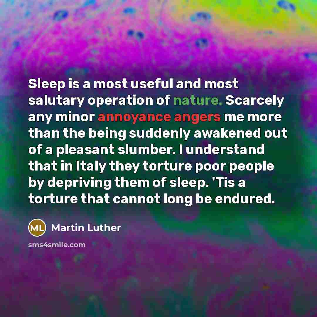 “Sleep is a most useful and most salutary operation of nature. Scarcely any minor annoyance angers me more than the being suddenly awakened out of a pleasant slumber. I understand that in Italy they torture poor people by depriving them of sleep. 'Tis a torture that cannot long be endured.” quote by Martin Luther