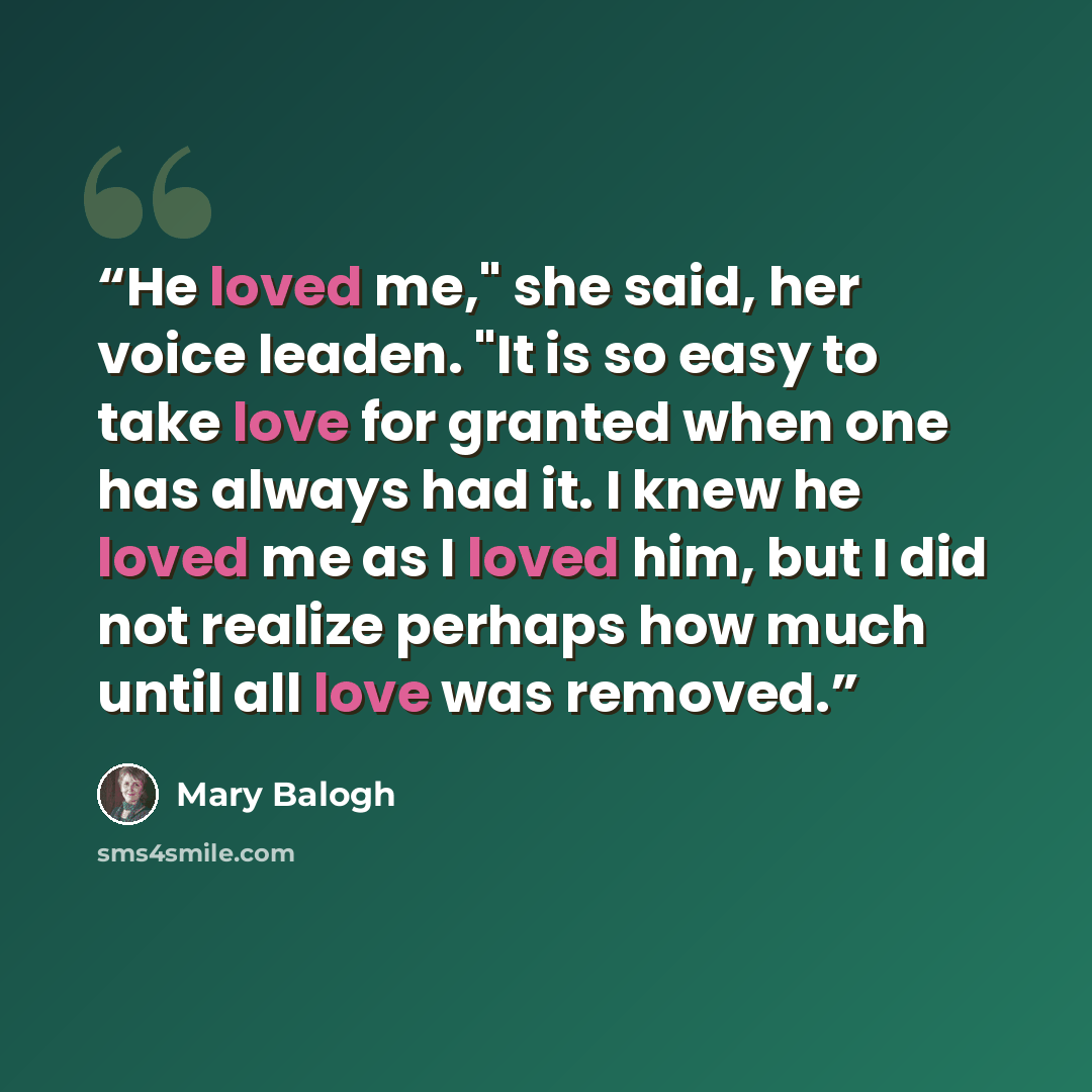 “He loved me," she said, her voice leaden. "It is so easy to take love for granted when one has always had it. I knew he loved me as I loved him, but I did not realize perhaps how much until all love was removed.” quote by Mary Balogh