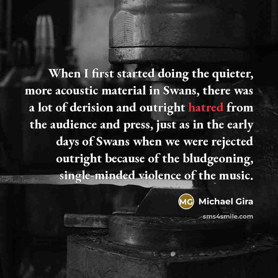 “When I first started doing the quieter, more acoustic material in Swans, there was a lot of derision and outright hatred from the audience and press, just as in the early days of Swans when we were rejected outright because of the bludgeoning, single-minded violence of the music.” quote by Michael Gira