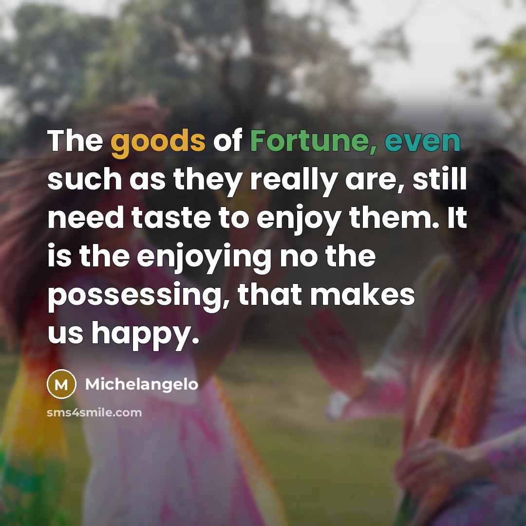 “The goods of Fortune, even such as they really are, still need taste to enjoy them. It is the enjoying no the possessing, that makes us happy.” quote by Michelangelo