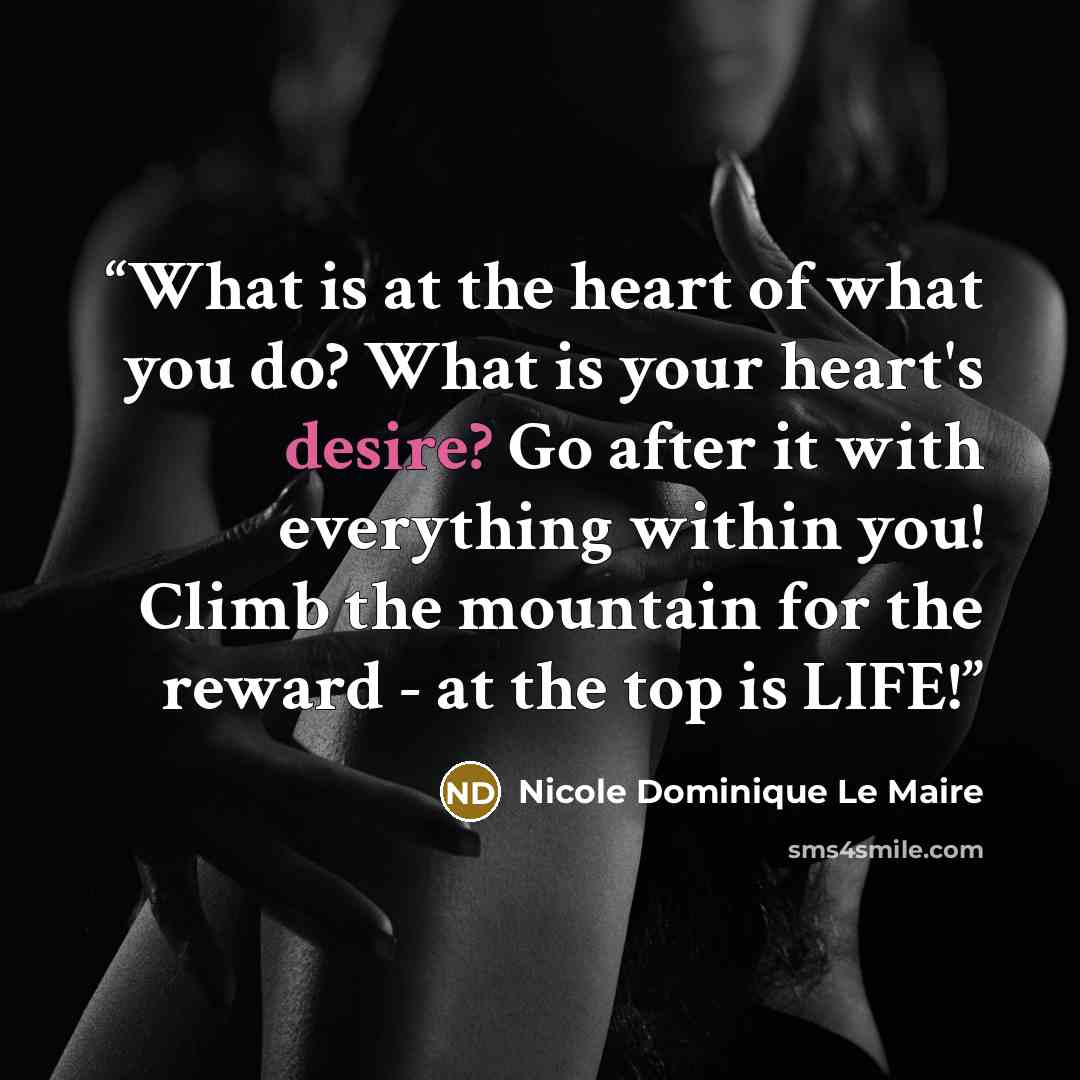 “What is at the heart of what you do? What is your heart's desire? Go after it with everything within you! Climb the mountain for the reward - at the top is LIFE!” quote by Nicole Dominique Le Maire