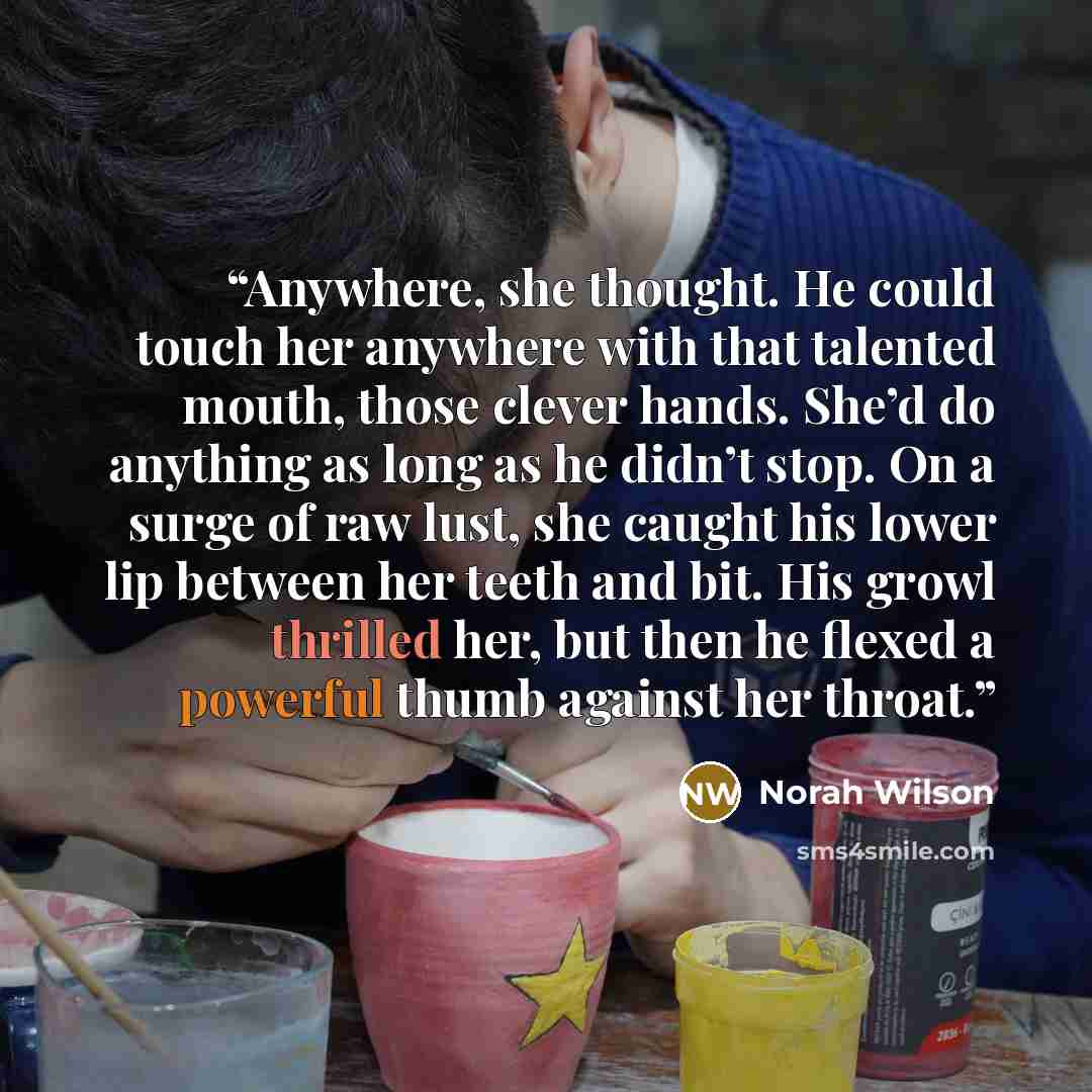 “Anywhere, she thought. He could touch her anywhere with that talented mouth, those clever hands. She’d do anything as long as he didn’t stop. On a surge of raw lust, she caught his lower lip between her teeth and bit. His growl thrilled her, but then he flexed a powerful thumb against her throat.” quote by Norah Wilson
