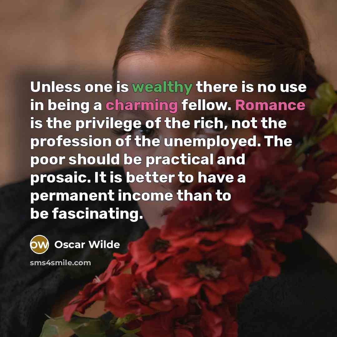 “Unless one is wealthy there is no use in being a charming fellow. Romance is the privilege of the rich, not the profession of the unemployed. The poor should be practical and prosaic. It is better to have a permanent income than to be fascinating.” quote by Oscar Wilde