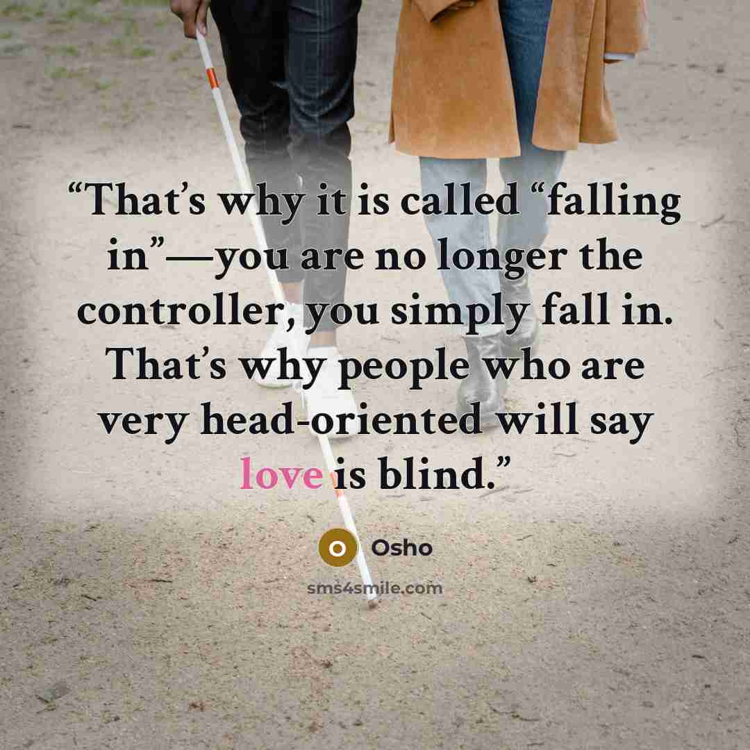 “That’s why it is called “falling in”—you are no longer the controller, you simply fall in. That’s why people who are very head-oriented will say love is blind.” quote by Osho