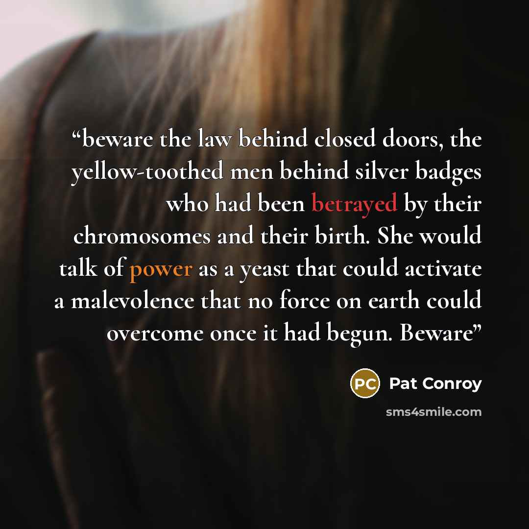 “beware the law behind closed doors, the yellow-toothed men behind silver badges who had been betrayed by their chromosomes and their birth. She would talk of power as a yeast that could activate a malevolence that no force on earth could overcome once it had begun. Beware” quote by Pat Conroy
