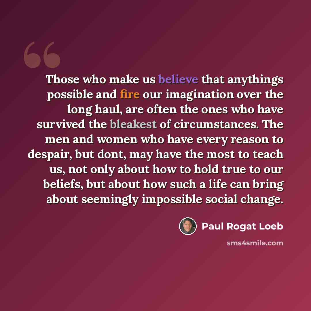 “Those who make us believe that anythings possible and fire our imagination over the long haul, are often the ones who have survived the bleakest of circumstances. The men and women who have every reason to despair, but dont, may have the most to teach us, not only about how to hold true to our…” quote by Paul Rogat Loeb
