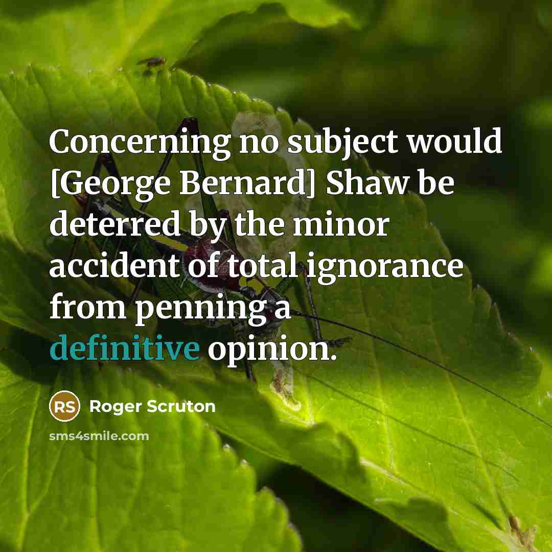 “Concerning no subject would [George Bernard] Shaw be deterred by the minor accident of total ignorance from penning a definitive opinion.” quote by Roger Scruton