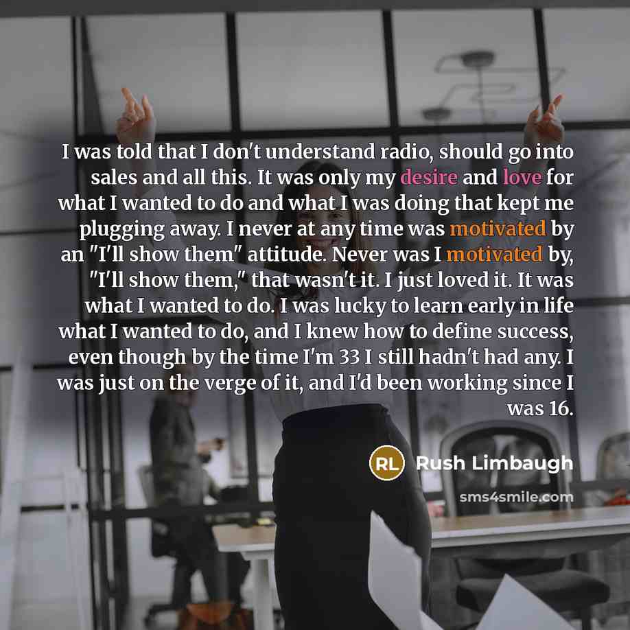 “I was told that I don't understand radio, should go into sales and all this. It was only my desire and love for what I wanted to do and what I was doing that kept me plugging away. I never at any time was motivated by an "I'll show them" attitude. Never was I motivated by, "I'll show them," that…” quote by Rush Limbaugh
