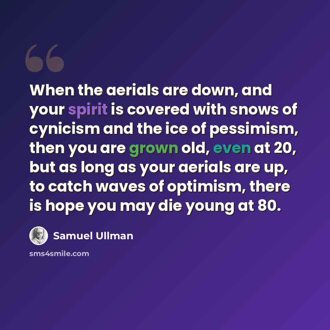 “When the aerials are down, and your spirit is covered with snows of cynicism and the ice of pessimism, then you are grown old, even at 20, but as long as your aerials are up, to catch waves of optimism, there is hope you may die young at 80.” quote by Samuel Ullman
