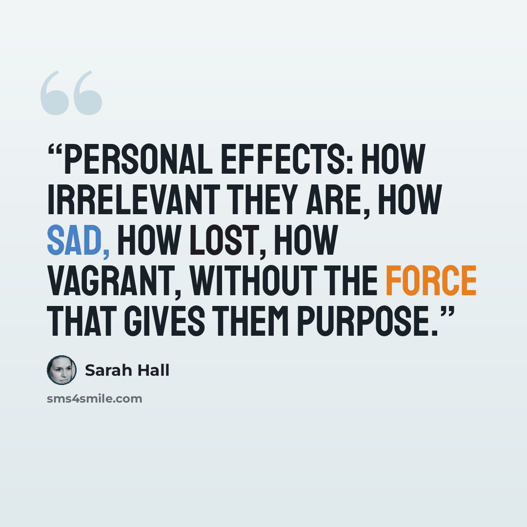 “Personal effects: how irrelevant they are, how sad, how lost, how vagrant, without the force that gives them purpose.” quote by Sarah Hall