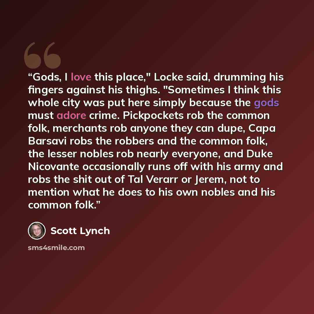 “Gods, I love this place," Locke said, drumming his fingers against his thighs. "Sometimes I think this whole city was put here simply because the gods must adore crime. Pickpockets rob the common folk, merchants rob anyone they can dupe, Capa Barsavi robs the robbers and the common folk, the…” quote by Scott Lynch