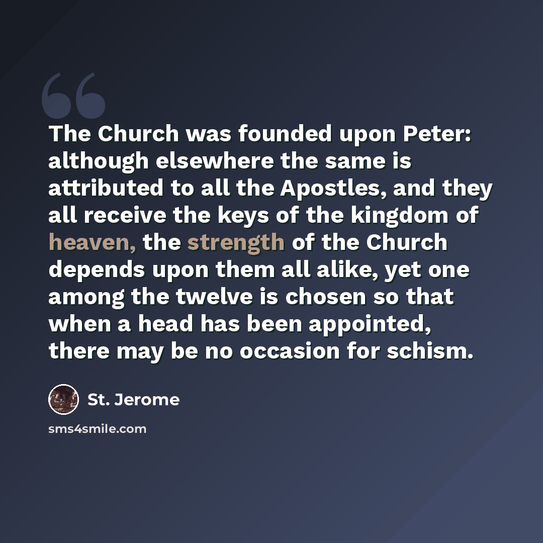 “The Church was founded upon Peter: although elsewhere the same is attributed to all the Apostles, and they all receive the keys of the kingdom of heaven, the strength of the Church depends upon them all alike, yet one among the twelve is chosen so that when a head has been appointed, there may be…” quote by St. Jerome
