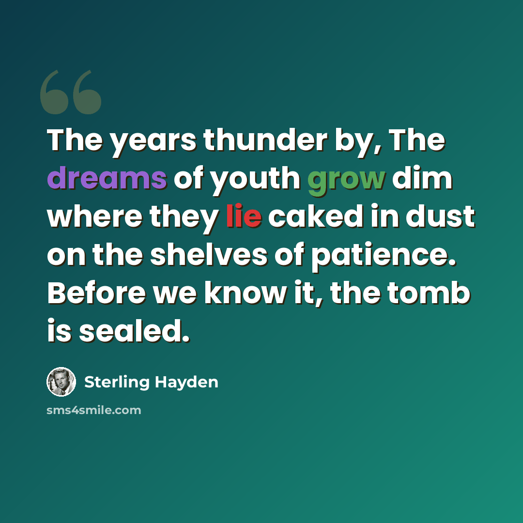 “The years thunder by, The dreams of youth grow dim where they lie caked in dust on the shelves of patience. Before we know it, the tomb is sealed.” quote by Sterling Hayden