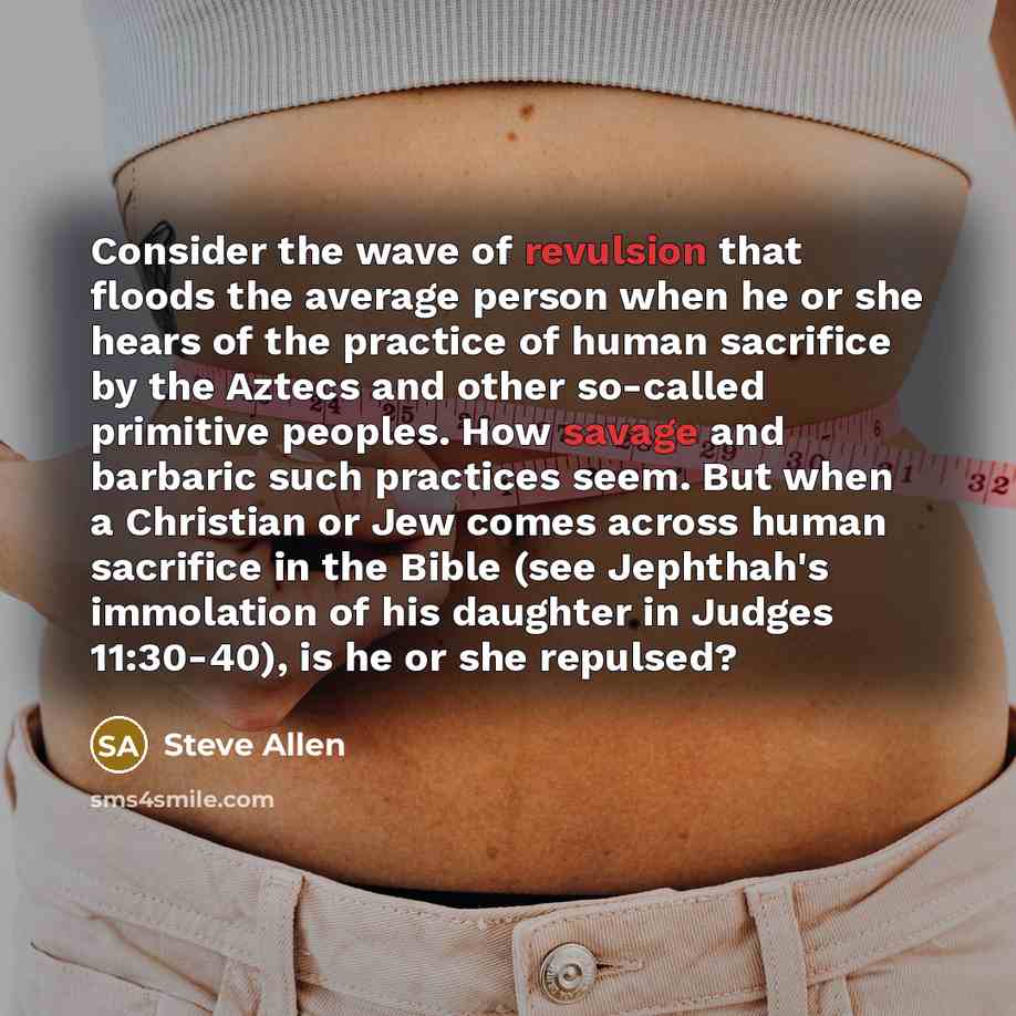 “Consider the wave of revulsion that floods the average person when he or she hears of the practice of human sacrifice by the Aztecs and other so-called primitive peoples. How savage and barbaric such practices seem. But when a Christian or Jew comes across human sacrifice in the Bible (see…” quote by Steve Allen