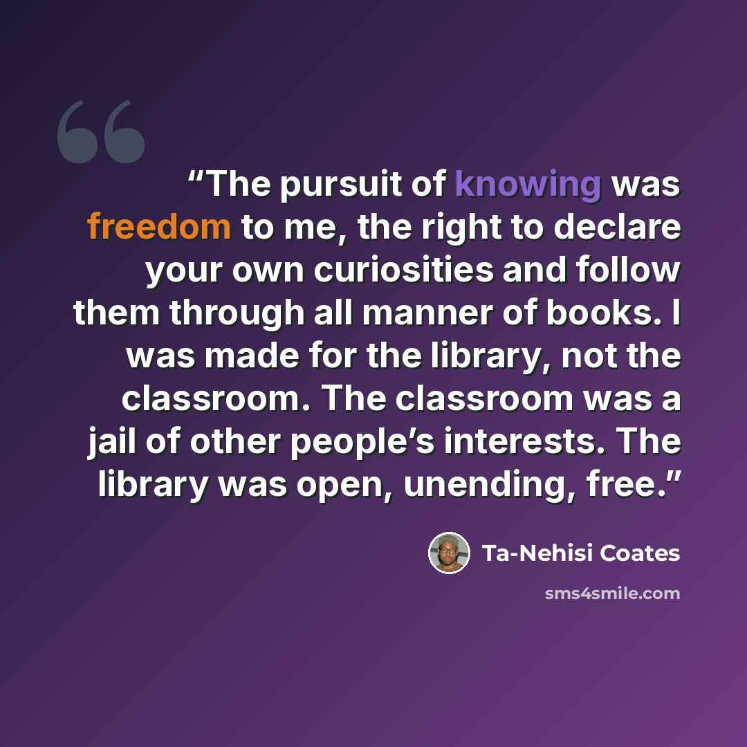 “The pursuit of knowing was freedom to me, the right to declare your own curiosities and follow them through all manner of books. I was made for the library, not the classroom. The classroom was a jail of other people’s interests. The library was open, unending, free.” quote by Ta-Nehisi Coates