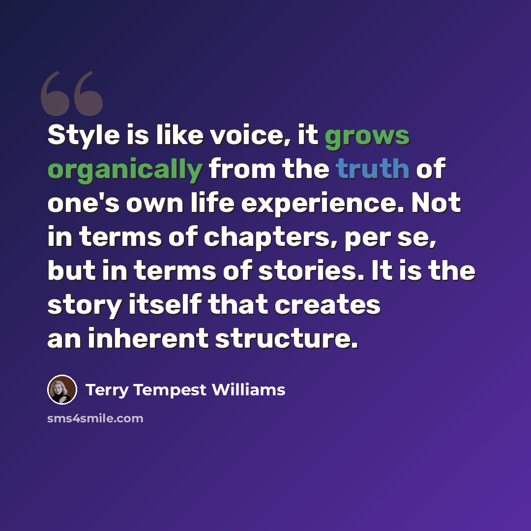 “Style is like voice, it grows organically from the truth of one's own life experience. Not in terms of chapters, per se, but in terms of stories. It is the story itself that creates an inherent structure.” quote by Terry Tempest Williams
