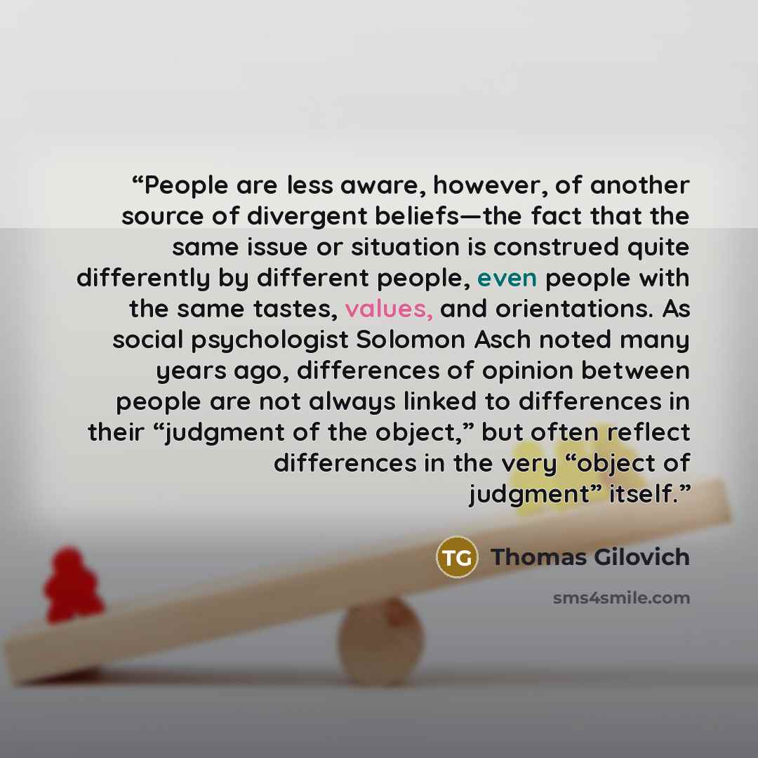 “People are less aware, however, of another source of divergent beliefs—the fact that the same issue or situation is construed quite differently by different people, even people with the same tastes, values, and orientations. As social psychologist Solomon Asch noted many years ago, differences of…” quote by Thomas Gilovich