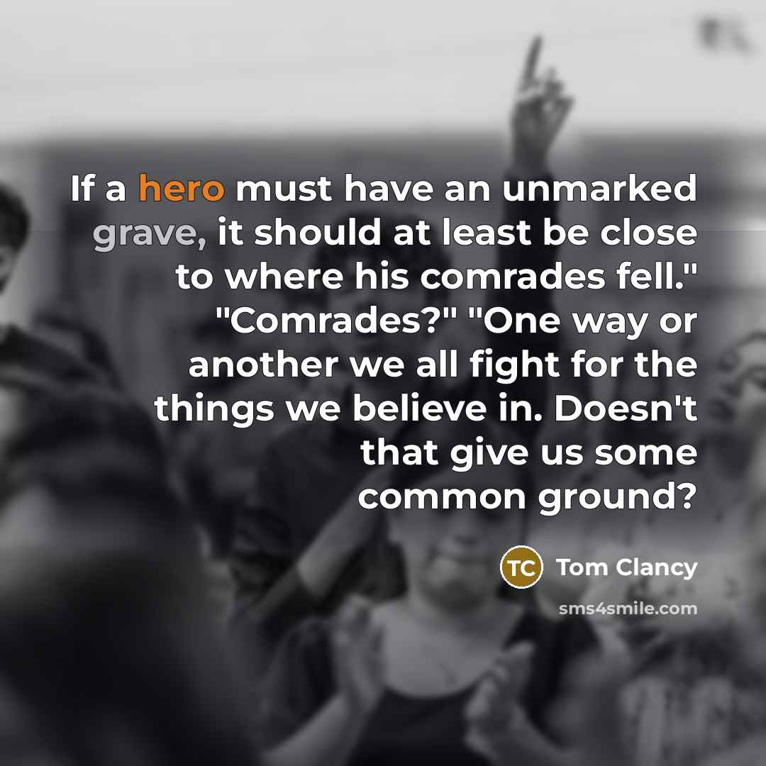 “If a hero must have an unmarked grave, it should at least be close to where his comrades fell." "Comrades?" "One way or another we all fight for the things we believe in. Doesn't that give us some common ground?” quote by Tom Clancy