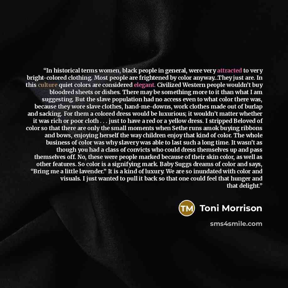 “In historical terms women, black people in general, were very attracted to very bright-colored clothing. Most people are frightened by color anyway...They just are. In this culture quiet colors are considered elegant. Civilized Western people wouldn’t buy bloodred sheets or dishes. There may be…” quote by Toni Morrison