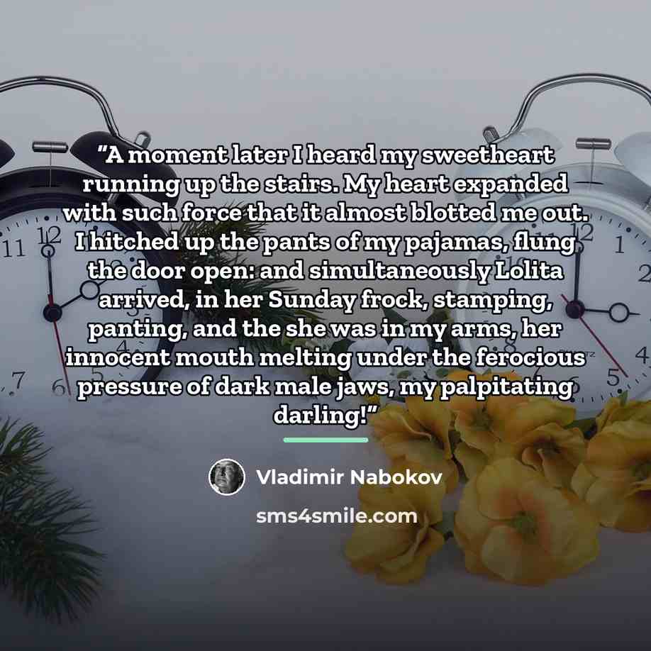 “A moment later I heard my sweetheart running up the stairs. My heart expanded with such force that it almost blotted me out. I hitched up the pants of my pajamas, flung the door open: and simultaneously Lolita arrived, in her Sunday frock, stamping, panting, and the she was in my arms, her…” quote by Vladimir Nabokov