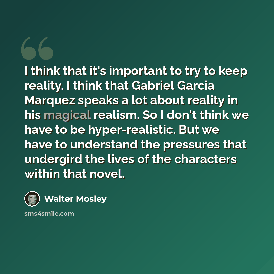 “I think that it's important to try to keep reality. I think that Gabriel Garcia Marquez speaks a lot about reality in his magical realism. So I don't think we have to be hyper-realistic. But we have to understand the pressures that undergird the lives of the characters within that novel.” quote by Walter Mosley