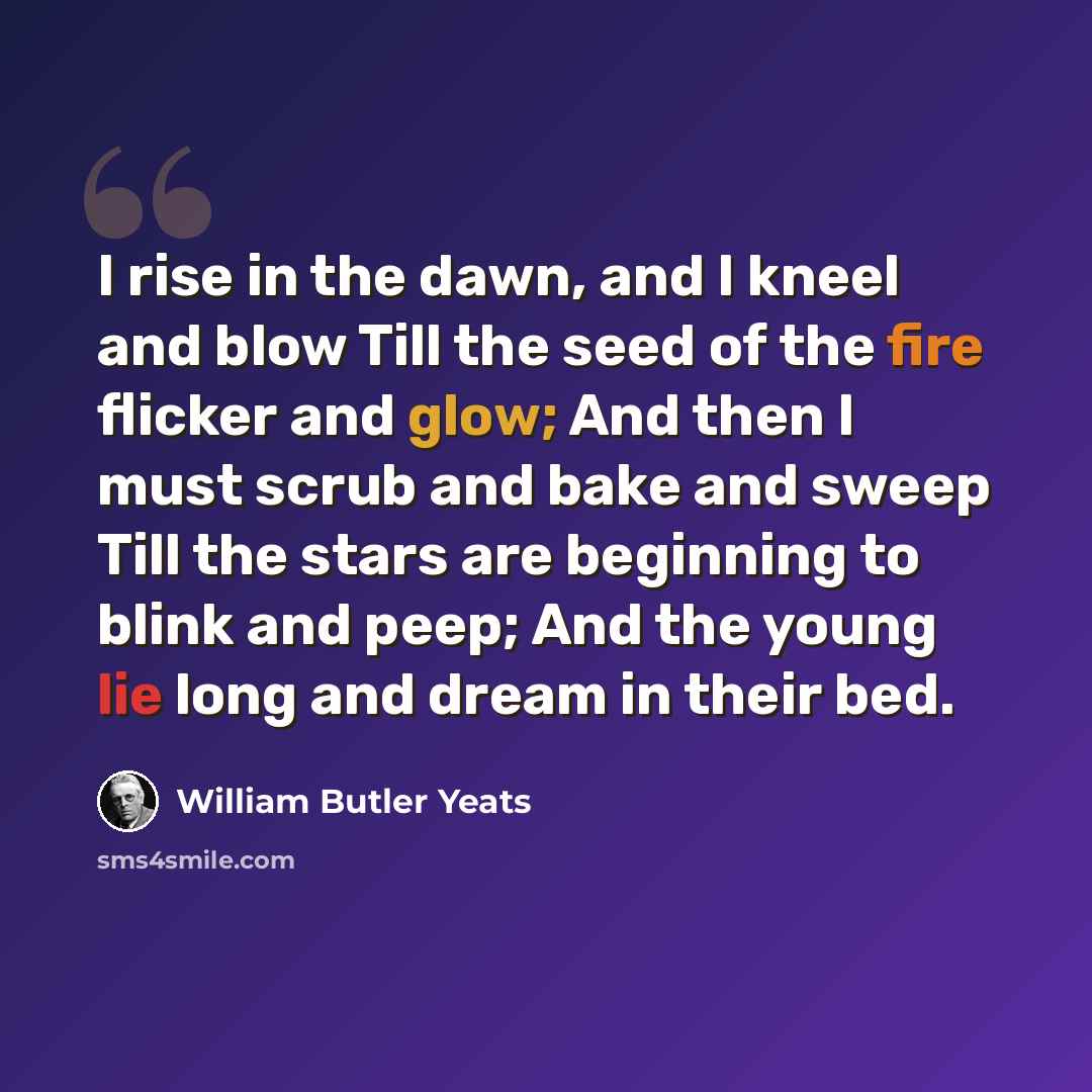 “I rise in the dawn, and I kneel and blow Till the seed of the fire flicker and glow; And then I must scrub and bake and sweep Till the stars are beginning to blink and peep; And the young lie long and dream in their bed.” quote by William Butler Yeats