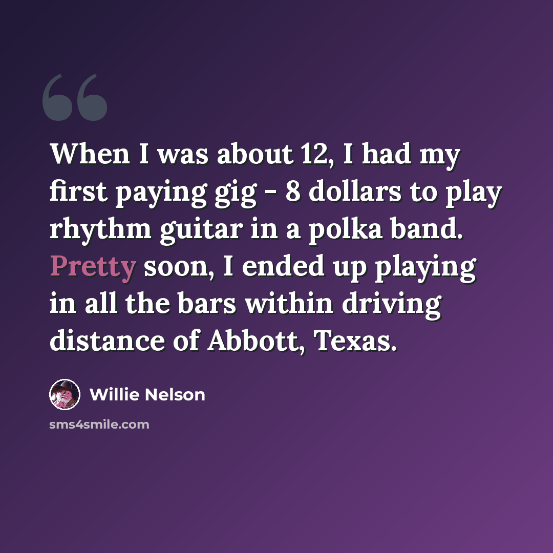 “When I was about 12, I had my first paying gig - 8 dollars to play rhythm guitar in a polka band. Pretty soon, I ended up playing in all the bars within driving distance of Abbott, Texas.” quote by Willie Nelson