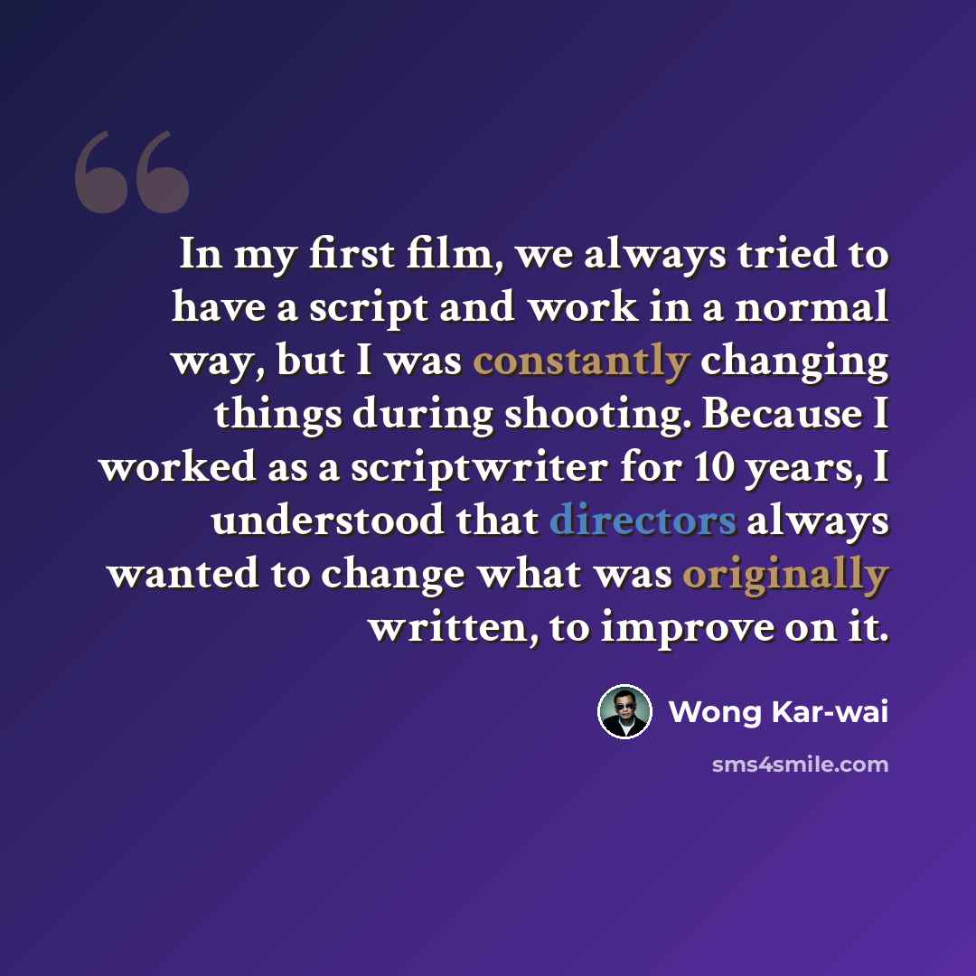 “In my first film, we always tried to have a script and work in a normal way, but I was constantly changing things during shooting. Because I worked as a scriptwriter for 10 years, I understood that directors always wanted to change what was originally written, to improve on it.” quote by Wong Kar-wai