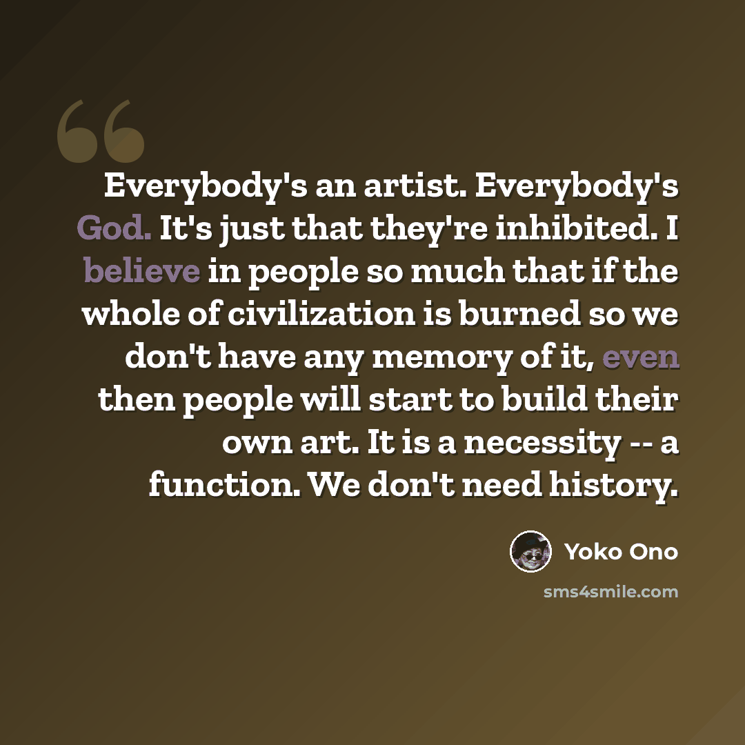 “Everybody's an artist. Everybody's God. It's just that they're inhibited. I believe in people so much that if the whole of civilization is burned so we don't have any memory of it, even then people will start to build their own art. It is a necessity -- a function. We don't need history.” quote by Yoko Ono