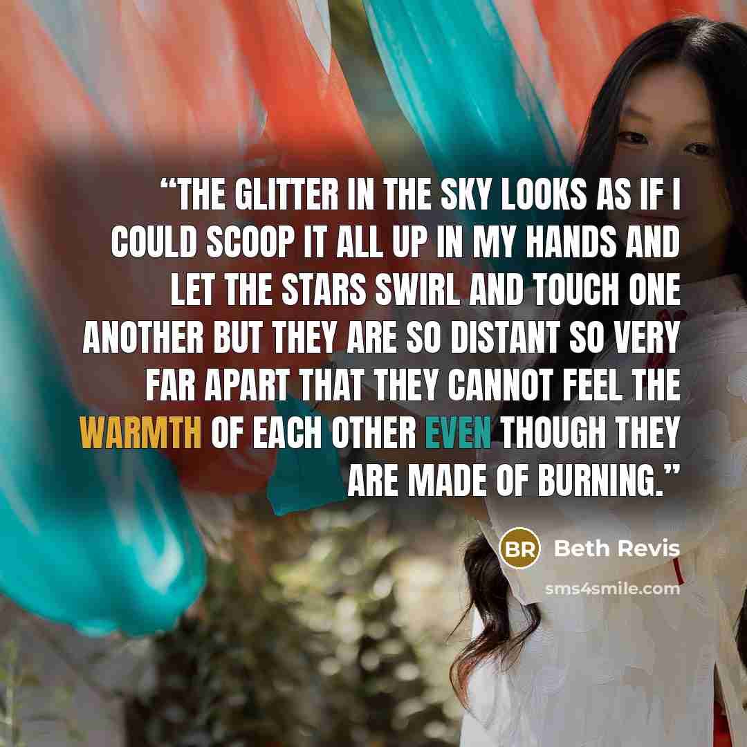 “The glitter in the sky looks as if I could scoop it all up in my hands and let the stars swirl and touch one another but they are so distant so very far apart that they cannot feel the warmth of each other even though they are made of burning.” quote by Beth Revis