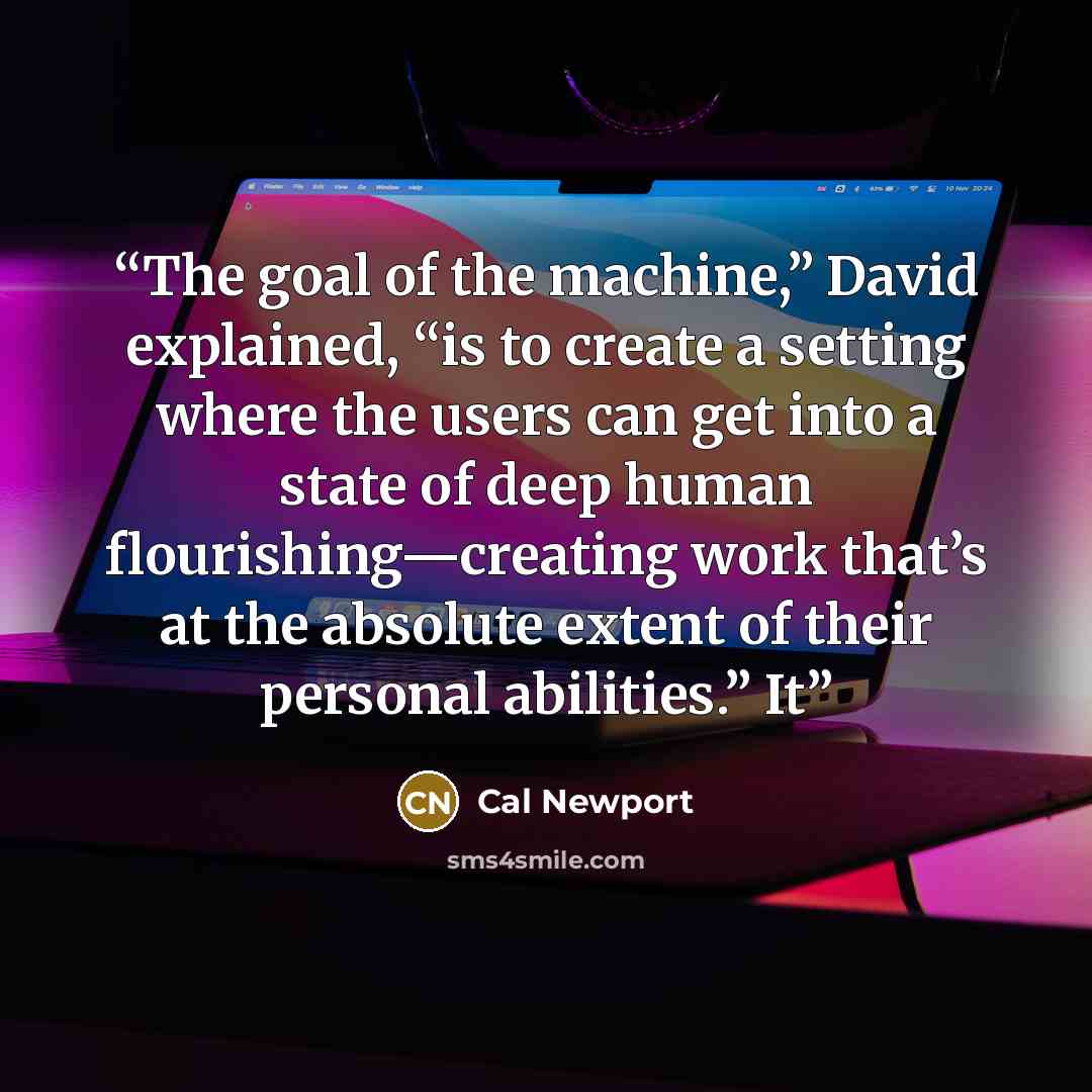 “The goal of the machine,” David explained, “is to create a setting where the users can get into a state of deep human flourishing—creating work that’s at the absolute extent of their personal abilities.” It” quote by Cal Newport
