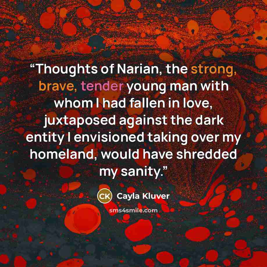 “Thoughts of Narian, the strong, brave, tender young man with whom I had fallen in love, juxtaposed against the dark entity I envisioned taking over my homeland, would have shredded my sanity.” quote by Cayla Kluver