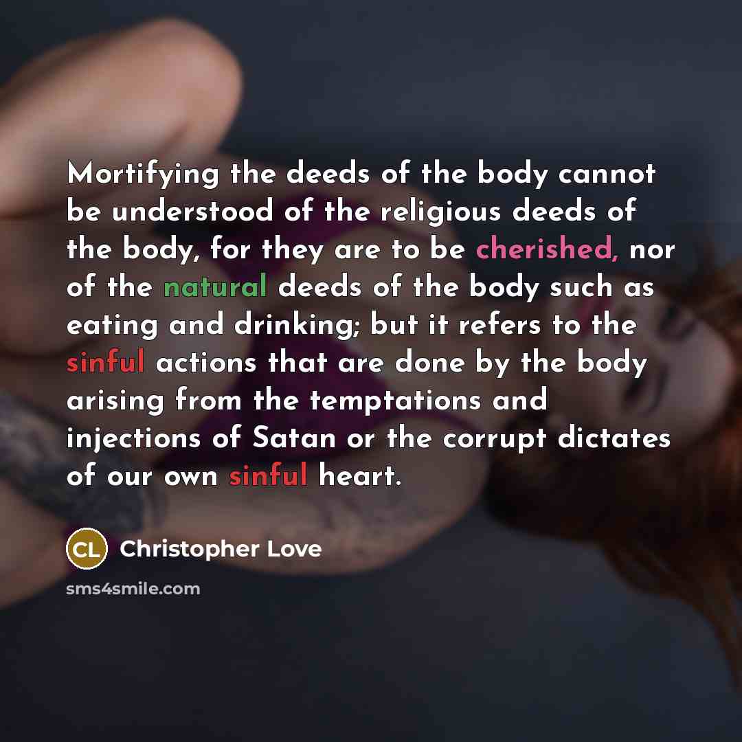 “Mortifying the deeds of the body cannot be understood of the religious deeds of the body, for they are to be cherished, nor of the natural deeds of the body such as eating and drinking; but it refers to the sinful actions that are done by the body arising from the temptations and injections of…” quote by Christopher Love