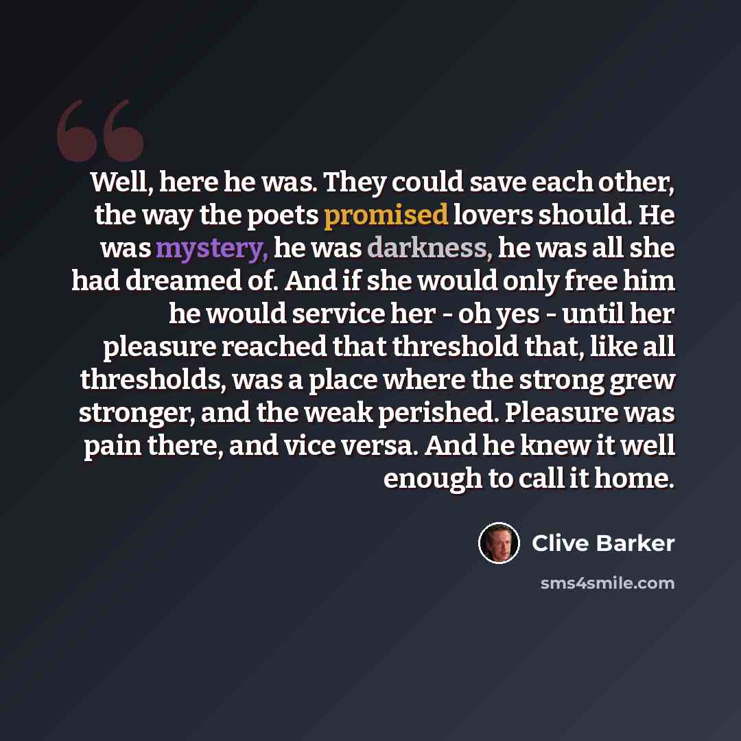 “Well, here he was. They could save each other, the way the poets promised lovers should. He was mystery, he was darkness, he was all she had dreamed of. And if she would only free him he would service her - oh yes - until her pleasure reached that threshold that, like all thresholds, was a place…” quote by Clive Barker