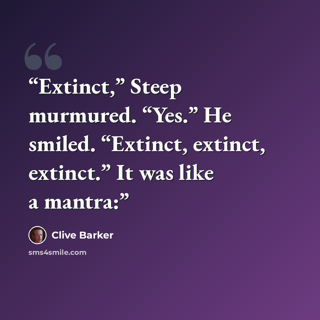 “Extinct,” Steep murmured. “Yes.” He smiled. “Extinct, extinct, extinct.” It was like a mantra:” quote by Clive Barker