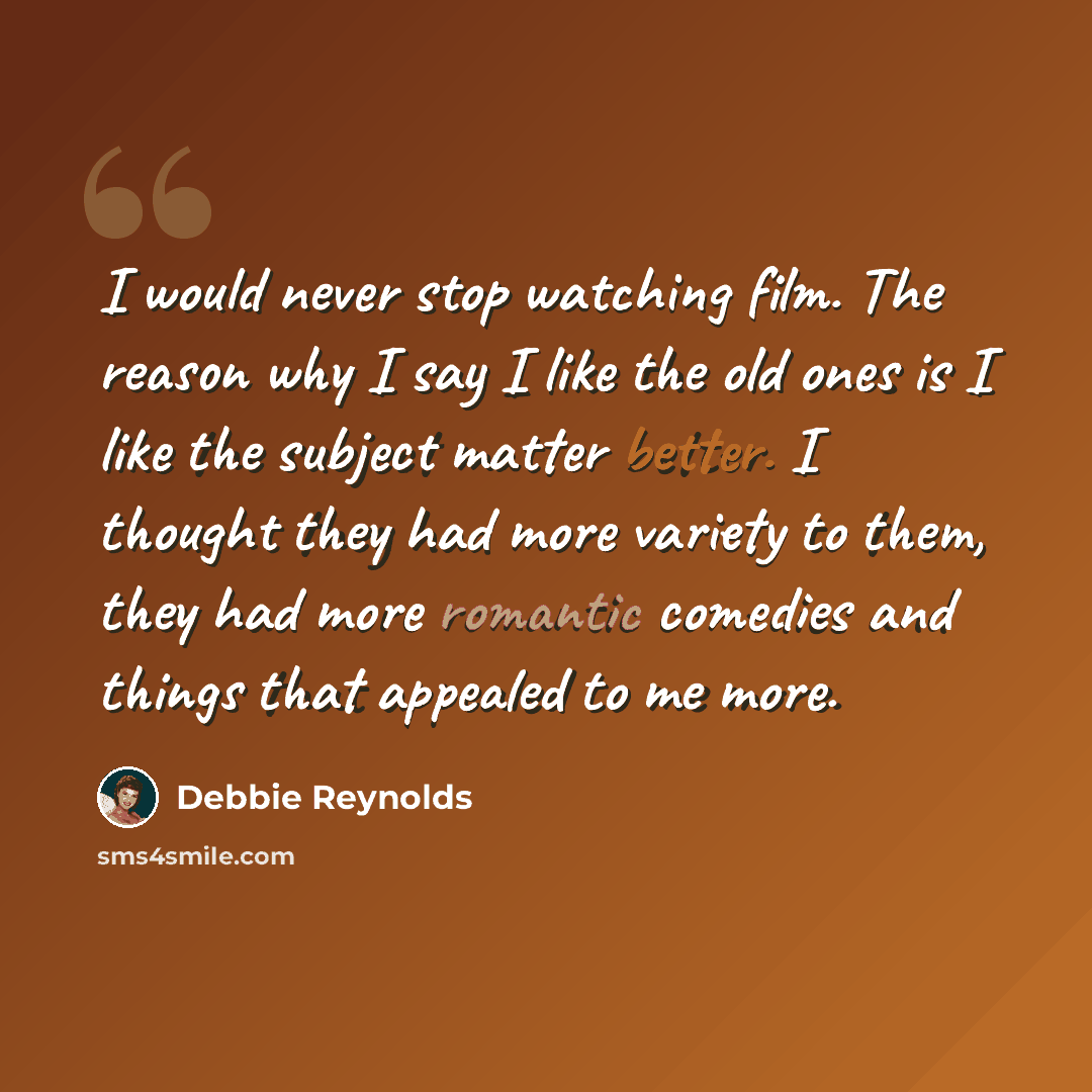 “I would never stop watching film. The reason why I say I like the old ones is I like the subject matter better. I thought they had more variety to them, they had more romantic comedies and things that appealed to me more.” quote by Debbie Reynolds