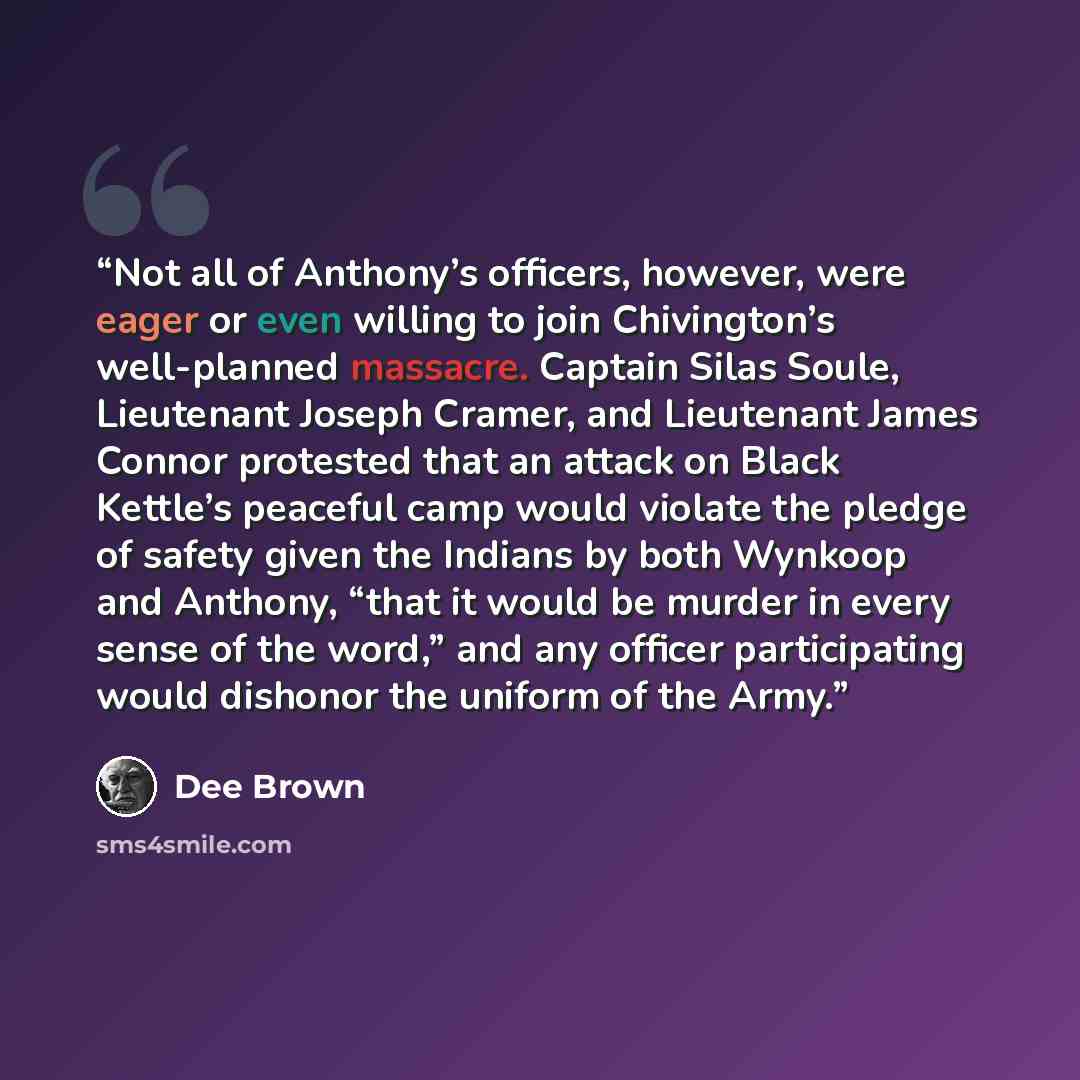 “Not all of Anthony’s officers, however, were eager or even willing to join Chivington’s well-planned massacre. Captain Silas Soule, Lieutenant Joseph Cramer, and Lieutenant James Connor protested that an attack on Black Kettle’s peaceful camp would violate the pledge of safety given the Indians by…” quote by Dee Brown