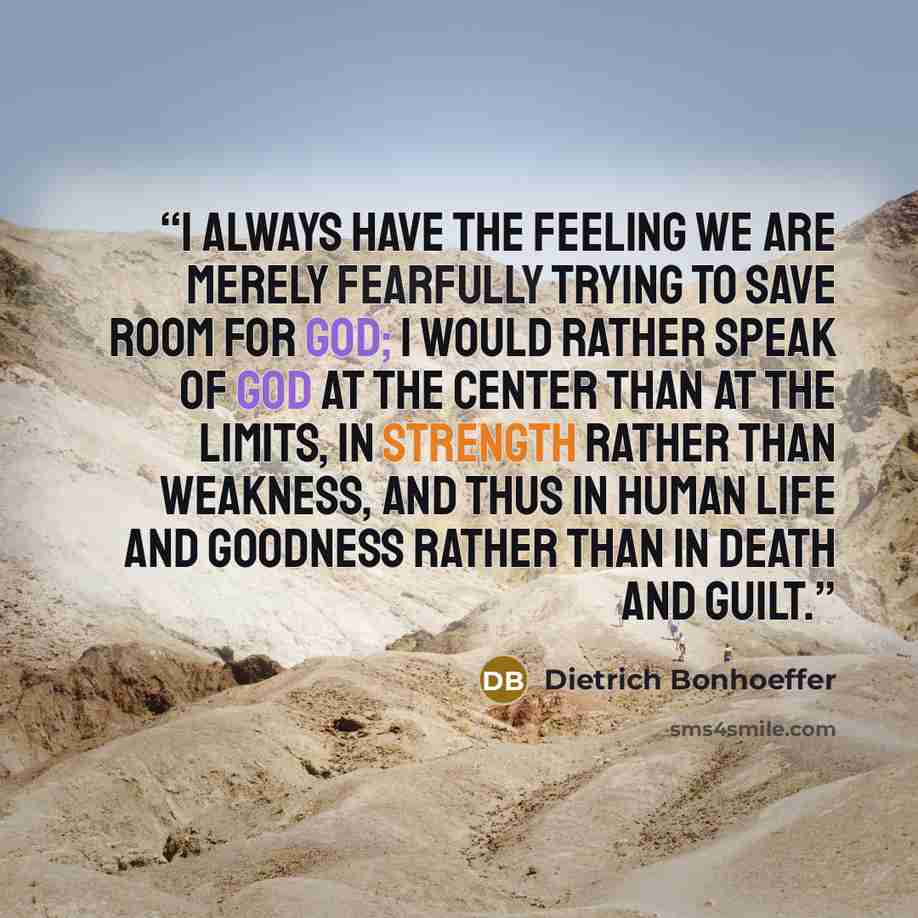 “I always have the feeling we are merely fearfully trying to save room for God; I would rather speak of God at the center than at the limits, in strength rather than weakness, and thus in human life and goodness rather than in death and guilt.” quote by Dietrich Bonhoeffer