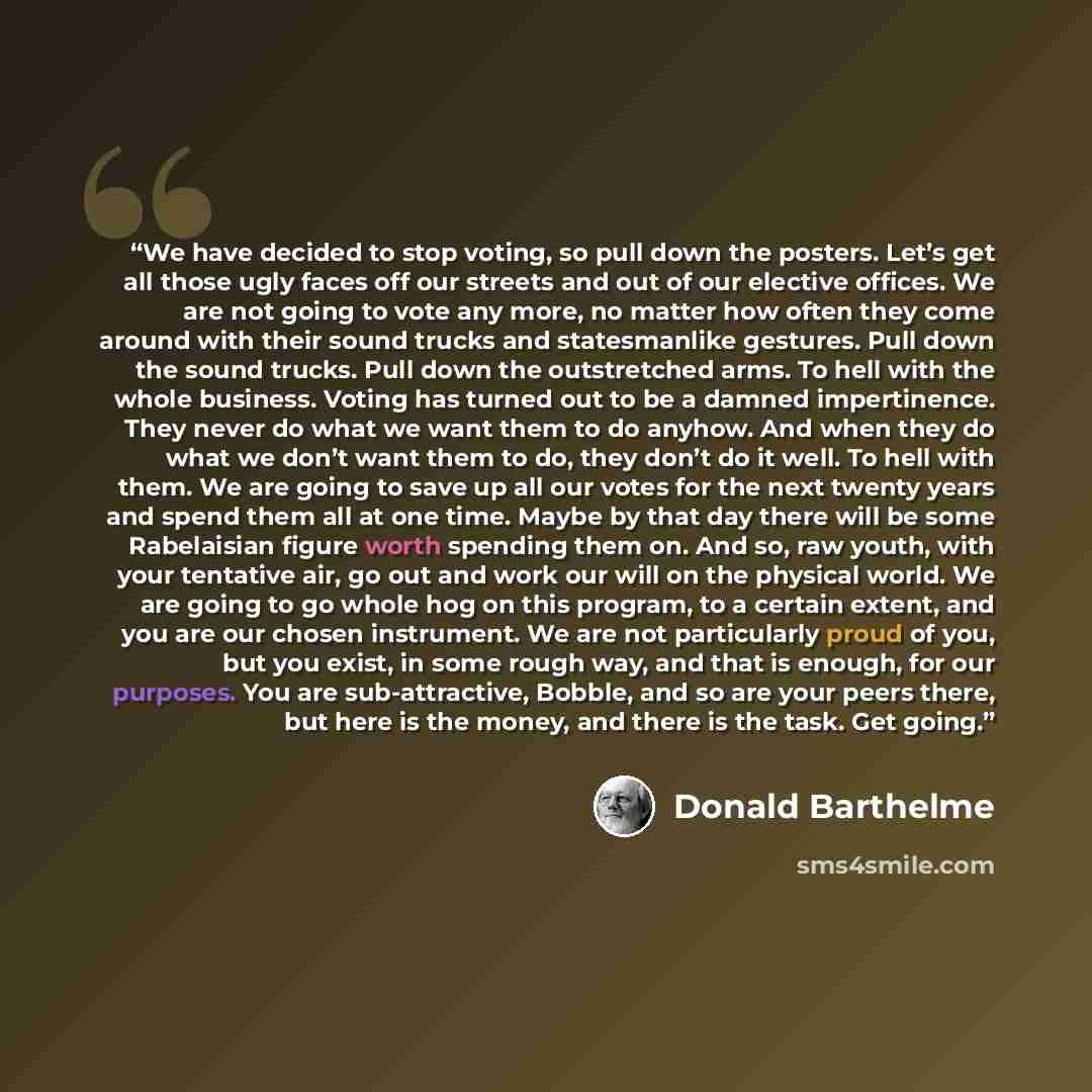 “We have decided to stop voting, so pull down the posters. Let’s get all those ugly faces off our streets and out of our elective offices. We are not going to vote any more, no matter how often they come around with their sound trucks and statesmanlike gestures. Pull down the sound trucks. Pull…” quote by Donald Barthelme