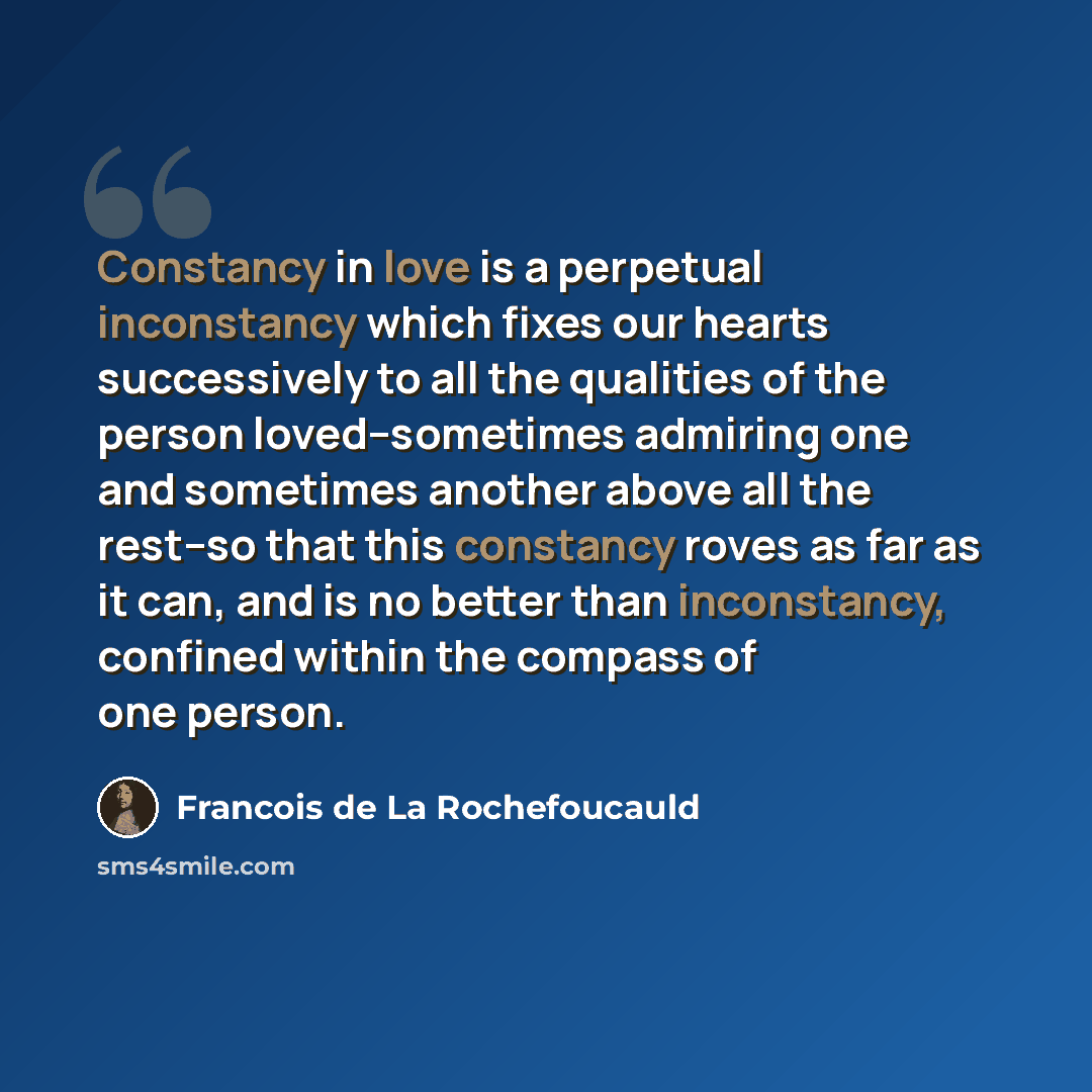 “Constancy in love is a perpetual inconstancy which fixes our hearts successively to all the qualities of the person loved--sometimes admiring one and sometimes another above all the rest--so that this constancy roves as far as it can, and is no better than inconstancy, confined within the compass…” quote by Francois de La Rochefoucauld