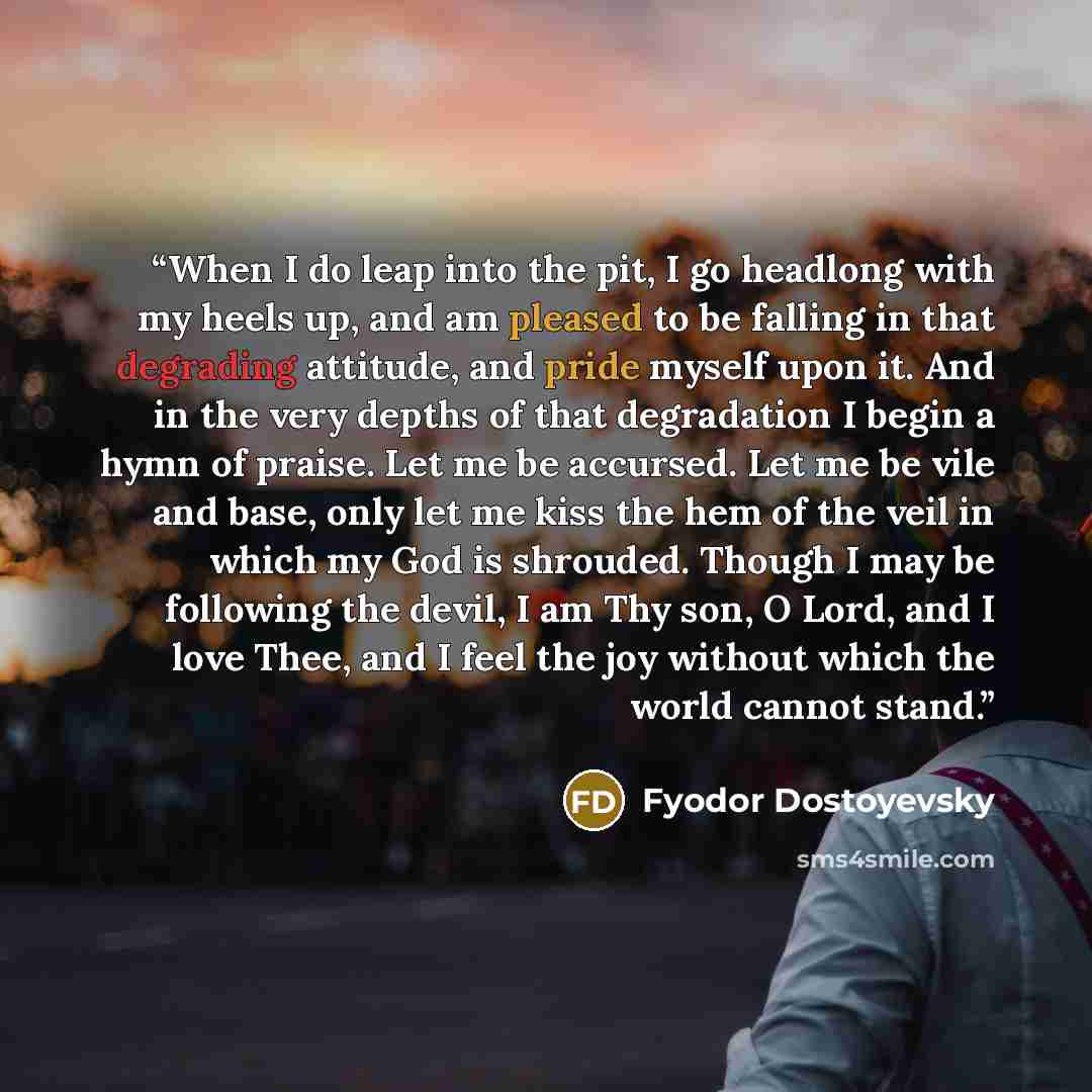 “When I do leap into the pit, I go headlong with my heels up, and am pleased to be falling in that degrading attitude, and pride myself upon it. And in the very depths of that degradation I begin a hymn of praise. Let me be accursed. Let me be vile and base, only let me kiss the hem of the veil in…” quote by Fyodor Dostoyevsky