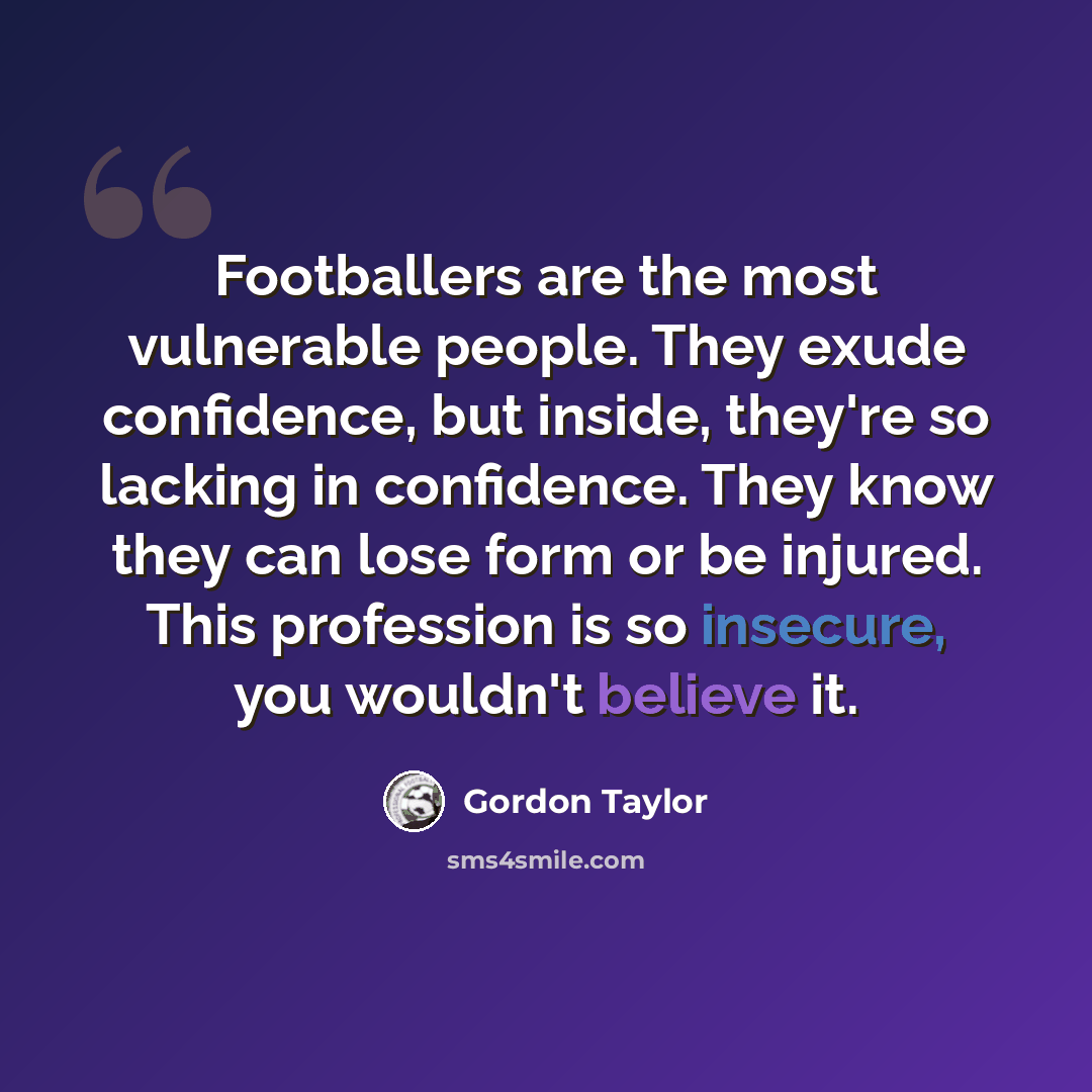 “Footballers are the most vulnerable people. They exude confidence, but inside, they're so lacking in confidence. They know they can lose form or be injured. This profession is so insecure, you wouldn't believe it.” quote by Gordon Taylor