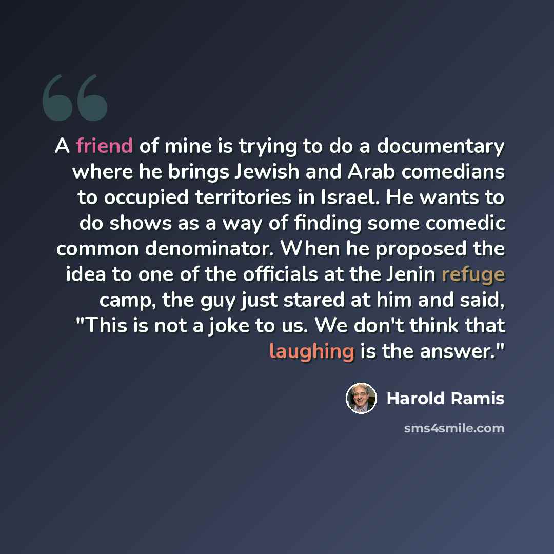 “A friend of mine is trying to do a documentary where he brings Jewish and Arab comedians to occupied territories in Israel. He wants to do shows as a way of finding some comedic common denominator. When he proposed the idea to one of the officials at the Jenin refuge camp, the guy just stared at…” quote by Harold Ramis