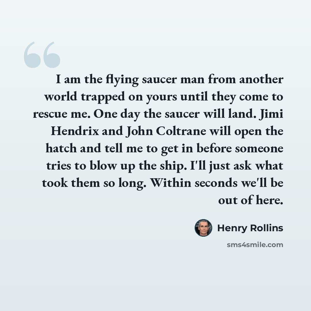 “I am the flying saucer man from another world trapped on yours until they come to rescue me. One day the saucer will land. Jimi Hendrix and John Coltrane will open the hatch and tell me to get in before someone tries to blow up the ship. I'll just ask what took them so long. Within seconds we'll…” quote by Henry Rollins